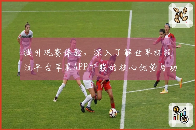 提升观赛体验，深入了解世界杯投注平台苹果APP下载的核心优势与功能亮点