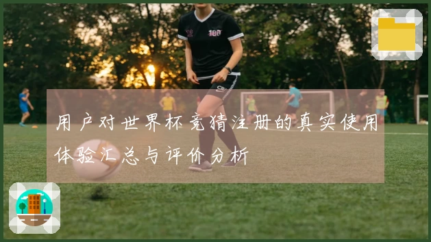 用户对世界杯竞猜注册的真实使用体验汇总与评价分析