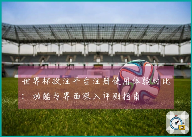 世界杯投注平台注册使用体验对比：功能与界面深入评测指南